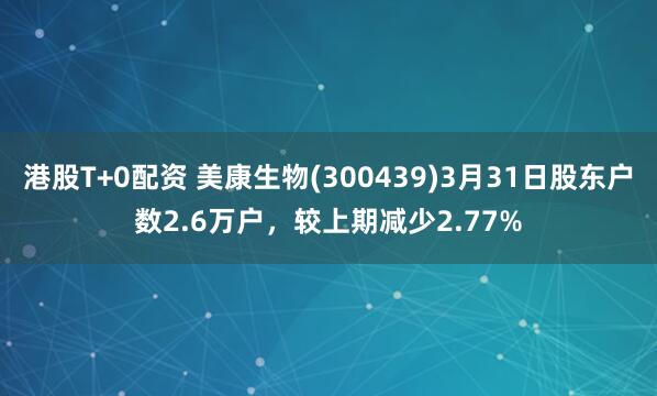 港股T+0配资 美康生物(300439)3月31日股东户数2.6万户，较上期减少2.77%