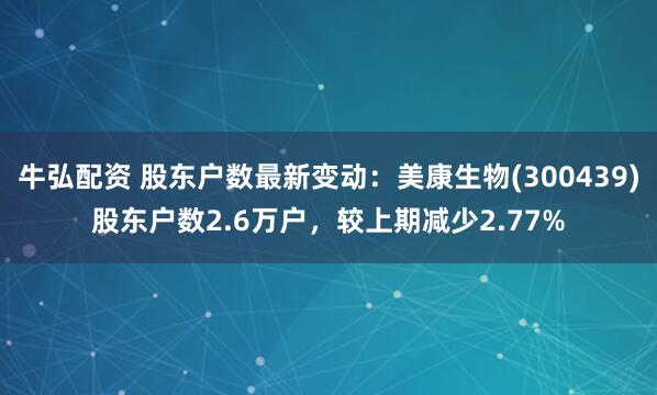 牛弘配资 股东户数最新变动：美康生物(300439)股东户数2.6万户，较上期减少2.77%