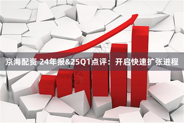 京海配资 24年报&25Q1点评：开启快速扩张进程