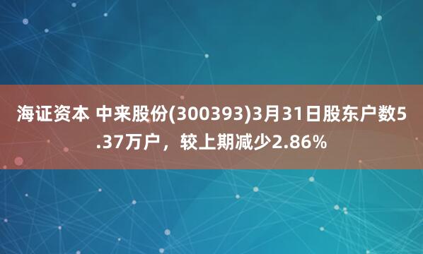 海证资本 中来股份(300393)3月31日股东户数5.37万户，较上期减少2.86%