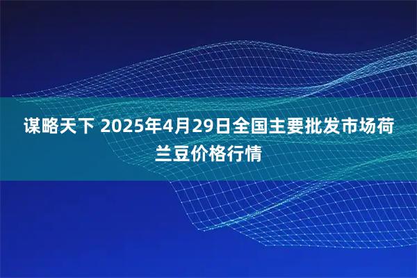 谋略天下 2025年4月29日全国主要批发市场荷兰豆价格行情