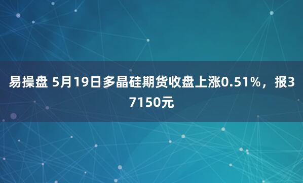 易操盘 5月19日多晶硅期货收盘上涨0.51%，报37150元