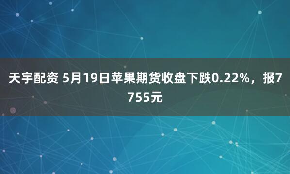 天宇配资 5月19日苹果期货收盘下跌0.22%，报7755元