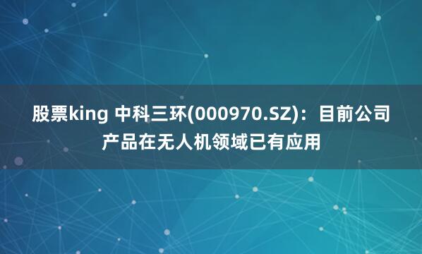 股票king 中科三环(000970.SZ)：目前公司产品在无人机领域已有应用