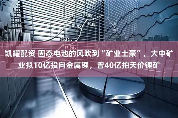 凯耀配资 固态电池的风吹到“矿业土豪”，大中矿业拟10亿投向金属锂，曾40亿拍天价锂矿