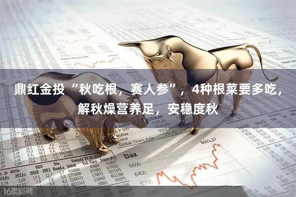 鼎红金投 “秋吃根，赛人参”，4种根菜要多吃，解秋燥营养足，安稳度秋