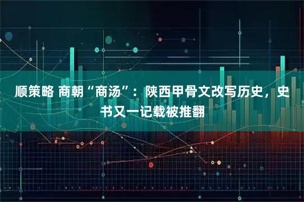 顺策略 商朝“商汤”：陕西甲骨文改写历史，史书又一记载被推翻