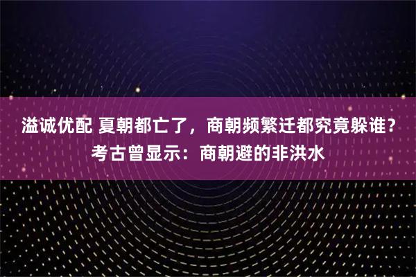 溢诚优配 夏朝都亡了，商朝频繁迁都究竟躲谁？考古曾显示：商朝避的非洪水