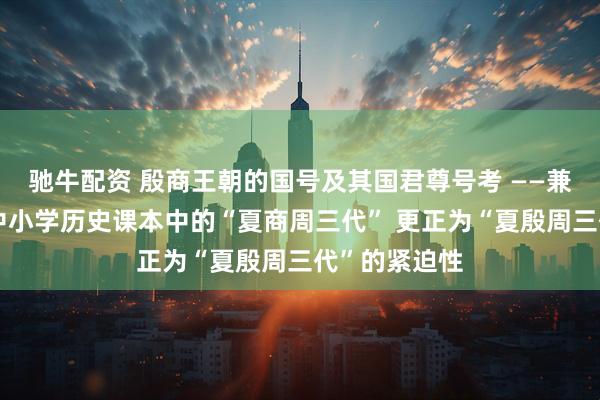 驰牛配资 殷商王朝的国号及其国君尊号考 ——兼论教育界将中小学历史课本中的“夏商周三代” 更正为“夏殷周三代”的紧迫性