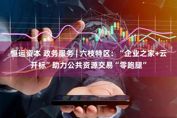 恒运资本 政务服务 | 六枝特区：“企业之家+云开标”助力公共资源交易“零跑腿”