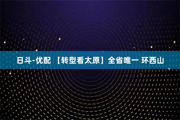日斗-优配 【转型看太原】全省唯一 环西山