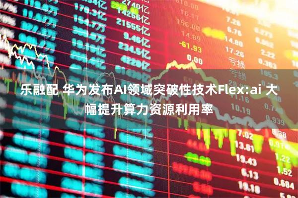 乐融配 华为发布AI领域突破性技术Flex:ai 大幅提升算力资源利用率