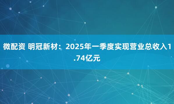 微配资 明冠新材：2025年一季度实现营业总收入1.74亿元