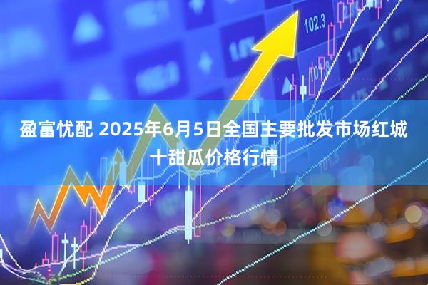 盈富忧配 2025年6月5日全国主要批发市场红城十甜瓜价格行情