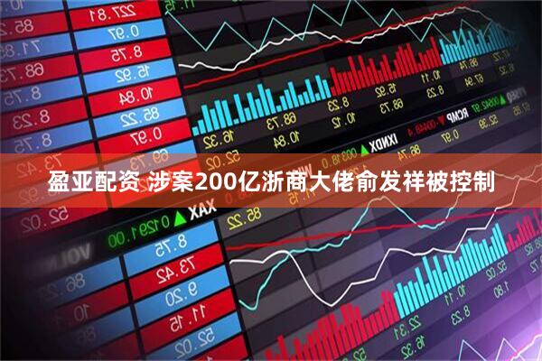 盈亚配资 涉案200亿浙商大佬俞发祥被控制