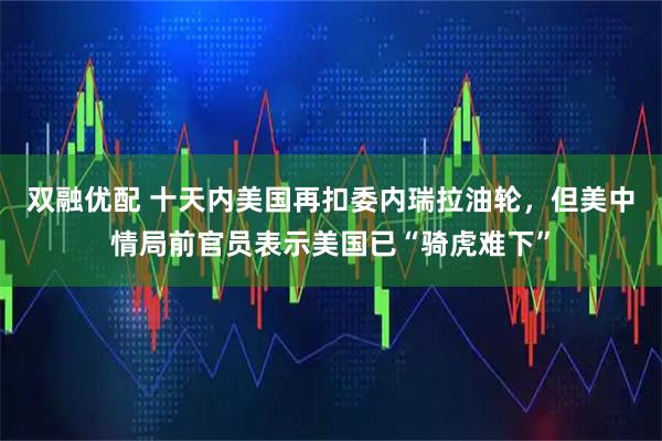 双融优配 十天内美国再扣委内瑞拉油轮，但美中情局前官员表示美国已“骑虎难下”