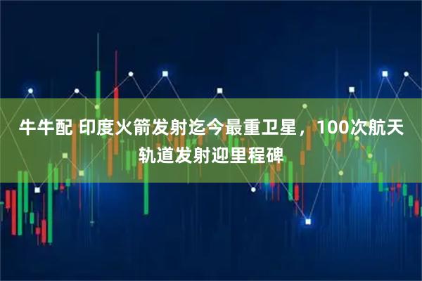 牛牛配 印度火箭发射迄今最重卫星，100次航天轨道发射迎里程碑