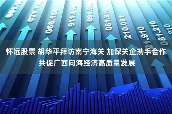 怀远股票 胡华平拜访南宁海关 加深关企携手合作 共促广西向海经济高质量发展
