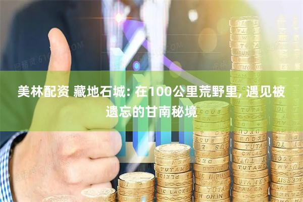 美林配资 藏地石城: 在100公里荒野里, 遇见被遗忘的甘南秘境