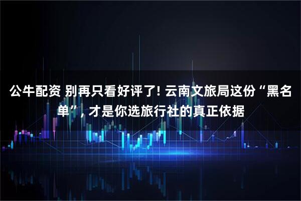 公牛配资 别再只看好评了! 云南文旅局这份“黑名单”, 才是你选旅行社的真正依据