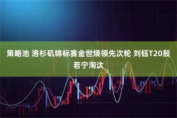 策略池 洛杉矶锦标赛金世煐领先次轮 刘钰T20殷若宁淘汰