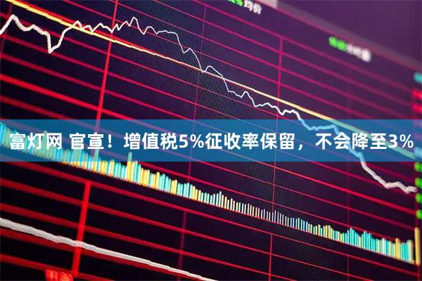富灯网 官宣！增值税5%征收率保留，不会降至3%
