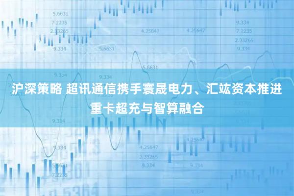 沪深策略 超讯通信携手寰晟电力、汇竑资本推进重卡超充与智算融合