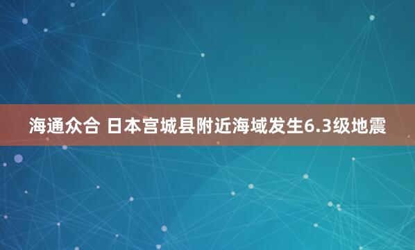 海通众合 日本宫城县附近海域发生6.3级地震