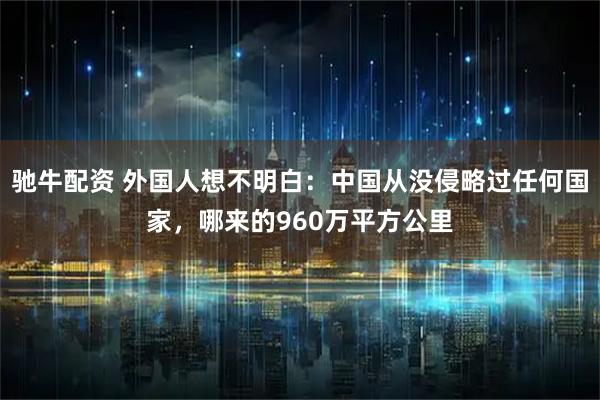 驰牛配资 外国人想不明白：中国从没侵略过任何国家，哪来的960万平方公里